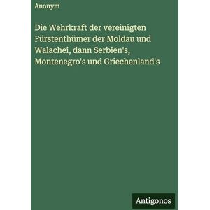 Anonym Die Wehrkraft der vereinigten Fürstenthümer der Moldau und Walachei, dann Serbien's, Montenegro's und Griechenland's Anonym Die Wehrkraft der vereinigten Fürstenthümer der Moldau und Walachei, dann Serbien's, Montenegro's und Griechenland's