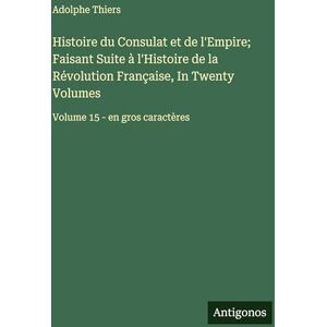 Thiers, Adolphe Histoire du Consulat et de l'Empire; Faisant Suite à l'Histoire de la Révolution Française, In Twenty Volumes: Volume 15 en gros caractères Thiers, Adolphe Histoire du Consulat et de l'Empire; Faisant Suite à l'Histoire de la Révolution Française, In Twenty Volumes: Volume 15 en gros caractères