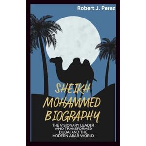 J. Perez, Robert SHEIKH MOHAMMED BIOGRAPHY: The Visionary Leader Who Transformed Dubai and the Modern Arab World J. Perez, Robert SHEIKH MOHAMMED BIOGRAPHY: The Visionary Leader Who Transformed Dubai and the Modern Arab World