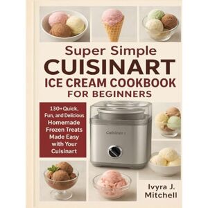 Mitchell, Ivyra J. Super Simple CUISINART ICE CREAM COOKBOOK FOR BEGINNERS: 130+ Quick, Fun, and Delicious Homemade Frozen Treats Made Easy with Your Cuisinart Mitchell, Ivyra J. Super Simple CUISINART ICE CREAM COOKBOOK FOR BEGINNERS: 130+ Quick, Fun, and Delicious Homemade Frozen Treats Made Easy with Your Cuisinart
