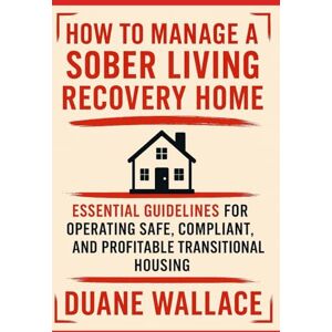 Wallace, Duane How to Manage a Sober Living Recovery Home: Essential Guidelines for Operating Safe, Compliant, and Profitable Transitional Housing Wallace, Duane How to Manage a Sober Living Recovery Home: Essential Guidelines for Operating Safe, Compliant, and Profitable Transitional Housing