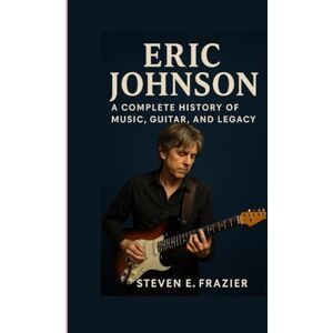 E. Frazier, Steven Eric Johnson: A Complete History of Music, Guitar, and Legacy E. Frazier, Steven Eric Johnson: A Complete History of Music, Guitar, and Legacy