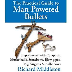Middleton, Richard The Practical Guide to Man-powered Bullets: Experiments with Catapults, Musketballs, Stonebows, Blowpipes, Big Airguns and Bullet Bows Middleton, Richard The Practical Guide to Man-powered Bullets: Experiments with Catapults, Musketballs, Stonebows, Blowpipes, Big Airguns and Bullet Bows