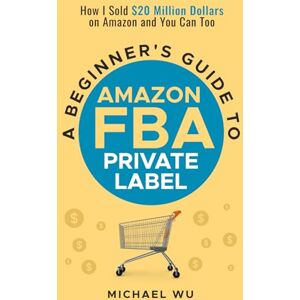 Wu, Michael A Beginner's Guide to Amazon FBA Private Label: How I Sold $20 Million Dollars on Amazon and You Can Too Wu, Michael A Beginner's Guide to Amazon FBA Private Label: How I Sold $20 Million Dollars on Amazon and You Can Too