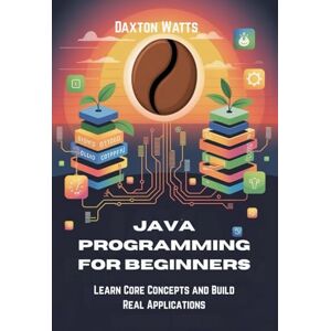 Watts, Daxton Java Programming for Beginners: Learn Core Concepts and Build Real Applications Watts, Daxton Java Programming for Beginners: Learn Core Concepts and Build Real Applications