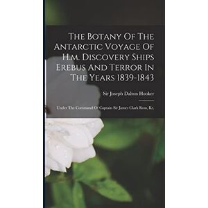 The Botany Of The Antarctic Voyage Of H.m. Discovery Ships Erebus And Terror In The Years 1839-1843: Under The Command Of Captain Sir James Clark Ross, Kt. The Botany Of The Antarctic Voyage Of H.m. Discovery Ships Erebus And Terror In The Years 1839-1843: Under The Command Of Captain Sir James Clark Ross, Kt.