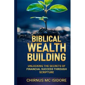Isidore, Chirnus MC Biblical Wealth Building: Unlocking the Secrets of Financial Success Through Scripture Isidore, Chirnus MC Biblical Wealth Building: Unlocking the Secrets of Financial Success Through Scripture