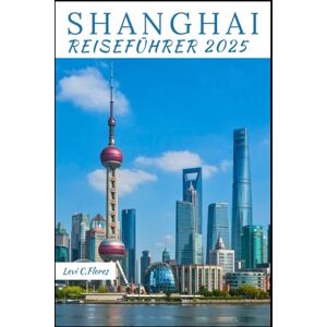 C.Flores, Levi SHANGHAI REISEFÜHRER 2025: Ihr unverzichtbarer Begleiter für eine unvergessliche Reise, selbst geführte Reiserouten, sehenswerte Orte und lokale Einblicke C.Flores, Levi SHANGHAI REISEFÜHRER 2025: Ihr unverzichtbarer Begleiter für eine unvergessliche Reise, selbst geführte Reiserouten, sehenswerte Orte und lokale Einblicke