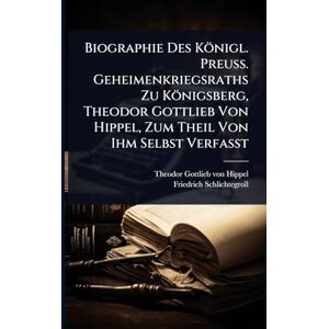 Schlichtegroll, Friedrich Biographie Des Königl. Preuss. Geheimenkriegsraths Zu Königsberg, Theodor Gottlieb Von Hippel, Zum Theil Von Ihm Selbst Verfasst Schlichtegroll, Friedrich Biographie Des Königl. Preuss. Geheimenkriegsraths Zu Königsberg, Theodor Gottlieb Von Hippel, Zum Theil Von Ihm Selbst Verfasst