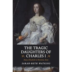 Watkins, Sarah-Beth The Tragic Daughters of Charles I: Mary, Elizabeth & Henrietta Anne Watkins, Sarah-Beth The Tragic Daughters of Charles I: Mary, Elizabeth & Henrietta Anne