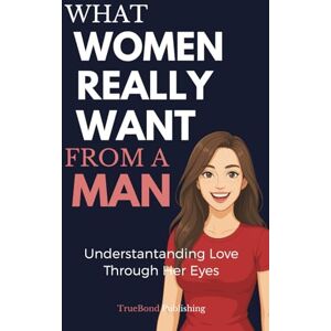 Publishing, TrueBond What Women Really Want From A Man: The Essential Relationship Guide Every Man Needs Publishing, TrueBond What Women Really Want From A Man: The Essential Relationship Guide Every Man Needs