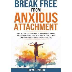 Press, Elevate Break Free From Anxious Attachment: Let Go of Self Doubt, Eliminate Fear of Abandonment, and Build Healthy, Long Lasting Relationships with Ease Press, Elevate Break Free From Anxious Attachment: Let Go of Self Doubt, Eliminate Fear of Abandonment, and Build Healthy, Long Lasting Relationships with Ease