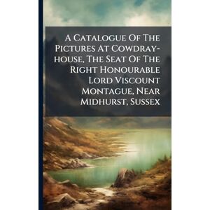 Anonymous A Catalogue Of The Pictures At Cowdray-house, The Seat Of The Right Honourable Lord Viscount Montague, Near Midhurst, Sussex Anonymous A Catalogue Of The Pictures At Cowdray-house, The Seat Of The Right Honourable Lord Viscount Montague, Near Midhurst, Sussex
