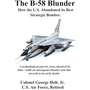 Holt Jr, Col. George The B-58 Blunder: How the U.S. Abandoned its Best Strategic Bomber Holt Jr, Col. George The B-58 Blunder: How the U.S. Abandoned its Best Strategic Bomber