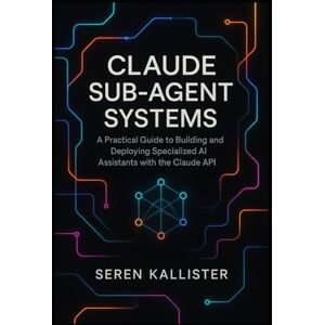 Kallister, Seren Claude Sub-Agent Systems: A Practical Guide to Building and Deploying Specialized AI Assistants with the Claude API Kallister, Seren Claude Sub-Agent Systems: A Practical Guide to Building and Deploying Specialized AI Assistants with the Claude API