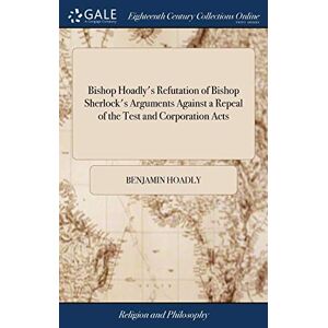 Hoadly, Benjamin Bishop Hoadly's Refutation of Bishop Sherlock's Arguments Against a Repeal of the Test and Corporation Acts: Wherein the Justice and Reasonableness of ... Evinced. To Which is Added a Short Appendix, Hoadly, Benjamin Bishop Hoadly's Refutation of Bishop Sherlock's Arguments Against a Repeal of the Test and Corporation Acts: Wherein the Justice and Reasonableness of ... Evinced. To Which is Added a Short Appendix,