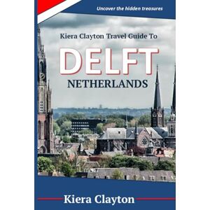 Clayton, Kiera Kiera Clayton Travel Guide to Delft, Netherlands: Uncover the hidden treasures Clayton, Kiera Kiera Clayton Travel Guide to Delft, Netherlands: Uncover the hidden treasures
