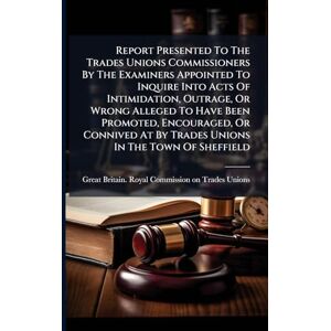Report Presented To The Trades Unions Commissioners By The Examiners Appointed To Inquire Into Acts Of Intimidation, Outrage, Or Wrong Alleged To Have ... At By Trades Unions In The Town Of Sheffield Report Presented To The Trades Unions Commissioners By The Examiners Appointed To Inquire Into Acts Of Intimidation, Outrage, Or Wrong Alleged To Have ... At By Trades Unions In The Town Of Sheffield