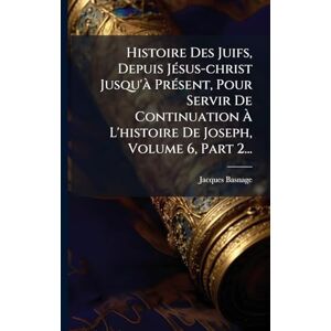 Histoire Des Juifs, Depuis JÃ(c)sus-christ Jusqu'Ã PrÃ(c)sent, Pour Servir De Continuation À L'histoire De Joseph, Volume 6, Part 2... Histoire Des Juifs, Depuis JÃ(c)sus-christ Jusqu'Ã PrÃ(c)sent, Pour Servir De Continuation À L'histoire De Joseph, Volume 6, Part 2...