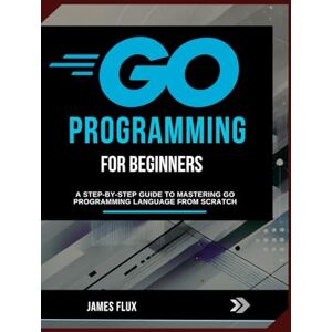 Flux, James Go Programming for Beginners: A Step-by-Step Guide to Mastering Go Programming Language from Scratch Flux, James Go Programming for Beginners: A Step-by-Step Guide to Mastering Go Programming Language from Scratch