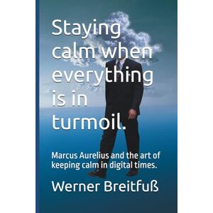 Breitfuß, Werner Staying calm when everything is in turmoil.: Marcus Aurelius and the art of keeping calm in digital times. Breitfuß, Werner Staying calm when everything is in turmoil.: Marcus Aurelius and the art of keeping calm in digital times.