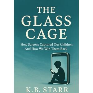 Starr, K.B. The Glass Cage: How Screens Captured Our Children — And How We Win Them Back Starr, K.B. The Glass Cage: How Screens Captured Our Children — And How We Win Them Back