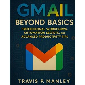 Manley, Travis P. Gmail Beyond Basics: Professional Workflows, Automation Secrets, and Advanced Productivity Tips: 1 (Digital Tools and Workflows that work) Manley, Travis P. Gmail Beyond Basics: Professional Workflows, Automation Secrets, and Advanced Productivity Tips: 1 (Digital Tools and Workflows that work)