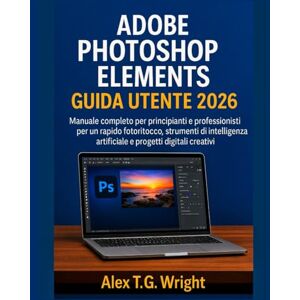 T.G. Wright, Alex ADOBE PHOTOSHOP ELEMENTSGUIDA UTENTE 2026: Manuale completo per principianti e professionisti per un rapido fotoritocco, strumenti di intelligenza artificiale e progetti digitali creativi T.G. Wright, Alex ADOBE PHOTOSHOP ELEMENTSGUIDA UTENTE 2026: Manuale completo per principianti e professionisti per un rapido fotoritocco, strumenti di intelligenza artificiale e progetti digitali creativi