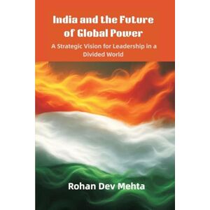 Mehta, Rohan Dev India and the Future of Global Power: A Strategic Vision for Leadership in a Divided World Mehta, Rohan Dev India and the Future of Global Power: A Strategic Vision for Leadership in a Divided World