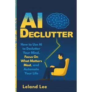 Lee AI Declutter: How to Use AI to Declutter Your Mind, Focus On What Matters Most, and Automate Your Life Lee AI Declutter: How to Use AI to Declutter Your Mind, Focus On What Matters Most, and Automate Your Life