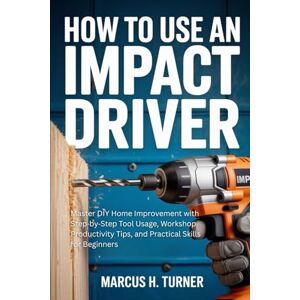 Turner, Marcus H. How to Use an Impact Driver: Master DIY Home Improvement with Step by Step Tool Usage, Workshop Productivity Tips, and Practical Skills for Beginners Turner, Marcus H. How to Use an Impact Driver: Master DIY Home Improvement with Step by Step Tool Usage, Workshop Productivity Tips, and Practical Skills for Beginners