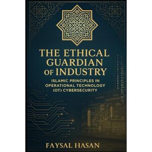 Hasan, Mr Faysal The Ethical Guardian of Industry Security: Islamic Principles in Operational Technology (OT) Cybersecurity Hasan, Mr Faysal The Ethical Guardian of Industry Security: Islamic Principles in Operational Technology (OT) Cybersecurity