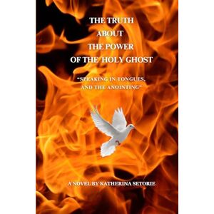 Setorie, Katherina THE TRUTH ABOUT THE POWER OF THE HOLY GHOST: “SPEAKING IN TONGUES, AND THE ANOINTING” Setorie, Katherina THE TRUTH ABOUT THE POWER OF THE HOLY GHOST: “SPEAKING IN TONGUES, AND THE ANOINTING”