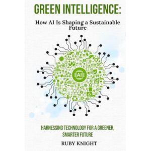 Knight, Ruby Green Intelligence: How AI is Shaping a Sustainable Future: Harnessing Technology for a Greener, Smarter World Knight, Ruby Green Intelligence: How AI is Shaping a Sustainable Future: Harnessing Technology for a Greener, Smarter World