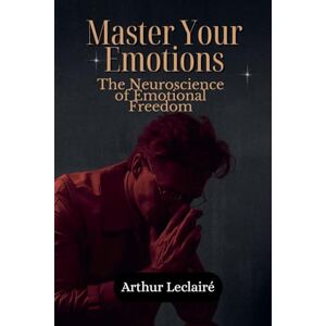 Leclairé, Arthur Master Your Emotions: The Neuroscience of Emotional Freedom Leclairé, Arthur Master Your Emotions: The Neuroscience of Emotional Freedom