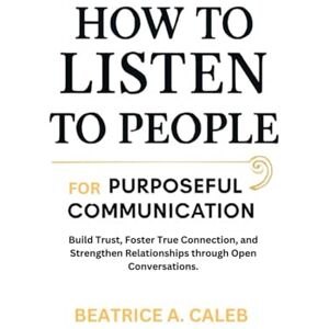 CALEB, BEATRICE A. HOW TO LISTEN TO PEOPLE FOR PURPOSEFUL COMMUNICATION: Build Trust,Foster True Connection,and Strengthen Relationships through Open Conversations. CALEB, BEATRICE A. HOW TO LISTEN TO PEOPLE FOR PURPOSEFUL COMMUNICATION: Build Trust,Foster True Connection,and Strengthen Relationships through Open Conversations.