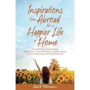 Fuhrmann, Judith Inspirations from Abroad for a Happier Life at Home: 9 Countries, 3 Continents, and what I Learned about Living a more Joyful, Balanced, and Fulfilling Life Fuhrmann, Judith Inspirations from Abroad for a Happier Life at Home: 9 Countries, 3 Continents, and what I Learned about Living a more Joyful, Balanced, and Fulfilling Life