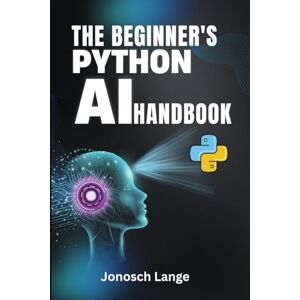 Lange, Jonosch THE BEGINNER'S PYTHON AI HANDBOOK: Your Step-by-Step Guide to Mastering AI and Machine Learning from Scratch Lange, Jonosch THE BEGINNER'S PYTHON AI HANDBOOK: Your Step-by-Step Guide to Mastering AI and Machine Learning from Scratch