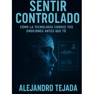 Tejada, Alejandro Sentir Controlado: Cómo la tecnología conoce tus emociones antes que tú Tejada, Alejandro Sentir Controlado: Cómo la tecnología conoce tus emociones antes que tú