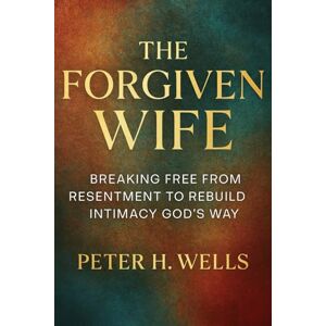 WELLS, PETER H THE FORGIVEN WIFE: BREAKING FREE FROM RESENTMENT TO REBUILD INTIMACY GOD’S WAY WELLS, PETER H THE FORGIVEN WIFE: BREAKING FREE FROM RESENTMENT TO REBUILD INTIMACY GOD’S WAY