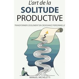 Micheletti, Manuel L'Art de la Solitude Productive: Transformer l'Isolement en Croissance Personnelle Micheletti, Manuel L'Art de la Solitude Productive: Transformer l'Isolement en Croissance Personnelle