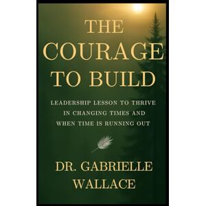 Wallace, Dr. Gabrielle The Courage to Build: Leadership Lessons to Thrive in Changing Times and When Time is Running Out Wallace, Dr. Gabrielle The Courage to Build: Leadership Lessons to Thrive in Changing Times and When Time is Running Out