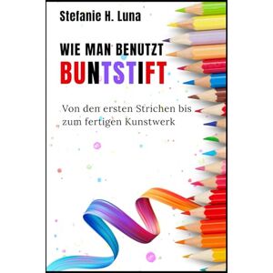 H. Luna, Stefanie WIE MAN BENUTZT BUNTSTIFT: Von den ersten Strichen bis zum fertigen Kunstwerk H. Luna, Stefanie WIE MAN BENUTZT BUNTSTIFT: Von den ersten Strichen bis zum fertigen Kunstwerk
