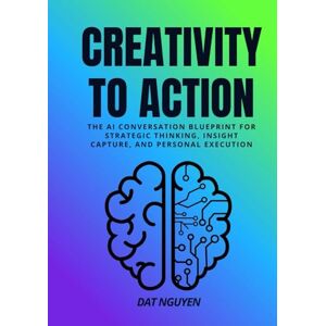 Nguyen, Dat Creativity to Action: The AI Conversation Blueprint for Strategic Thinking, Insight Capture, and Personal Execution Nguyen, Dat Creativity to Action: The AI Conversation Blueprint for Strategic Thinking, Insight Capture, and Personal Execution