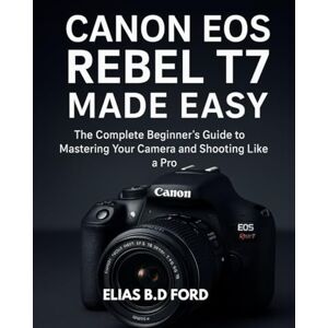 FORD, Elias B.D. Canon EOS Rebel T7 Made Easy: The Complete Beginner’s Guide to Mastering Your Camera and Shooting Like a Pro FORD, Elias B.D. Canon EOS Rebel T7 Made Easy: The Complete Beginner’s Guide to Mastering Your Camera and Shooting Like a Pro