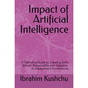 Kushchu, Dr. Ibrahim Impact of Artificial Intelligence: A Definitive Guide to Creating Safe, Ethical, Responsible and Adaptive AI Assessment Frameworks Kushchu, Dr. Ibrahim Impact of Artificial Intelligence: A Definitive Guide to Creating Safe, Ethical, Responsible and Adaptive AI Assessment Frameworks