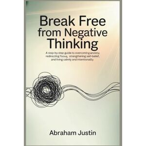 Justin, Abraham Break Free from Negative Thinking: A Step-by-Step Guide to Overcoming Anxiety, Redirecting Focus, Strengthening Self-Belief, and Living Calm Justin, Abraham Break Free from Negative Thinking: A Step-by-Step Guide to Overcoming Anxiety, Redirecting Focus, Strengthening Self-Belief, and Living Calm