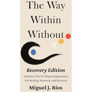 Rios, Miguel J The Way Within Without Recovery Edition: A Modern Tao Te Ching Interpretation For Healing, Presence, and Recovery: 1 Rios, Miguel J The Way Within Without Recovery Edition: A Modern Tao Te Ching Interpretation For Healing, Presence, and Recovery: 1