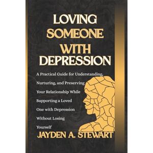 A. Stewart, Jayden LOVING SOMEONE WITH DEPRESSION: A Practical Guide for Understanding, Nurturing, and Preserving Your Relationship While Supporting a Loved One with Depression Without Losing Yourself A. Stewart, Jayden LOVING SOMEONE WITH DEPRESSION: A Practical Guide for Understanding, Nurturing, and Preserving Your Relationship While Supporting a Loved One with Depression Without Losing Yourself