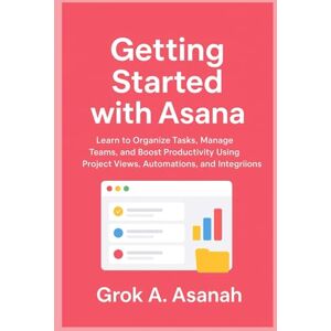 A. Asanah, Grok Getting Started with Asana: Learn to Organize Tasks, Manage Teams, and Boost Productivity Using Project Views, Automations, and Integrations A. Asanah, Grok Getting Started with Asana: Learn to Organize Tasks, Manage Teams, and Boost Productivity Using Project Views, Automations, and Integrations